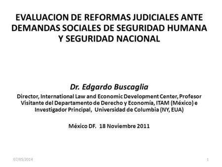 07/05/2014 1 EVALUACION DE REFORMAS JUDICIALES ANTE DEMANDAS SOCIALES DE SEGURIDAD HUMANA Y SEGURIDAD NACIONAL Dr. Edgardo Buscaglia Director, International.