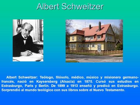 Albert Schweitzer Albert Schweitzer: Teólogo, filósofo, médico, músico y misionero germano- francés, nació en Kaysersberg (Alsacia) en 1875. Cursó sus.