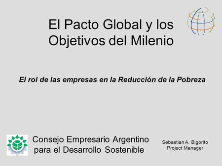 El Pacto Global y los Objetivos del Milenio El rol de las empresas en la Reducción de la Pobreza Consejo Empresario Argentino para el Desarrollo Sostenible.
