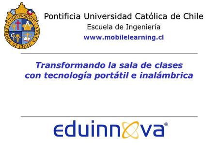 Transformando la sala de clases con tecnología portátil e inalámbrica Pontificia Universidad Católica de Chile Escuela de Ingeniería www.mobilelearning.cl.