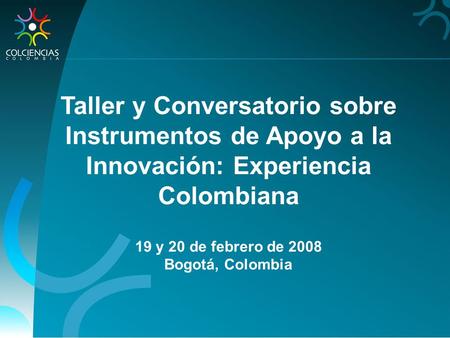 Taller y Conversatorio sobre Instrumentos de Apoyo a la Innovación: Experiencia Colombiana 19 y 20 de febrero de 2008 Bogotá, Colombia.