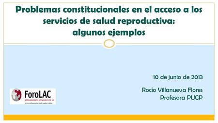 Problemas constitucionales en el acceso a los servicios de salud reproductiva: algunos ejemplos 10 de junio de 2013 Rocío Villanueva Flores Profesora.