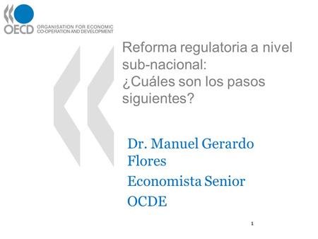 Reforma regulatoria a nivel sub-nacional: ¿Cuáles son los pasos siguientes? Dr. Manuel Gerardo Flores Economista Senior OCDE 1.