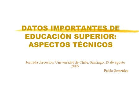 DATOS IMPORTANTES DE EDUCACIÓN SUPERIOR: ASPECTOS TÉCNICOS Jornada discusión, Universidad de Chile, Santiago, 19 de agosto 2009 Pablo González.