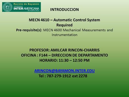 INTRODUCCION MECN 4610 – Automatic Control System Required Pre-requisite(s): MECN 4600 Mechanical Measurements and Instrumentation PROFESOR: AMILCAR RINCON-CHARRIS.