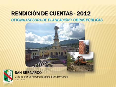 RENDICIÓN DE CUENTAS - 2012 OFICINA ASESORA DE PLANEACIÓN Y OBRAS PÚBLICAS SAN BERNARDO Unidos por la Prosperidad de San Bernardo 2012 - 2015.