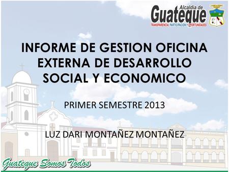 INFORME DE GESTION OFICINA EXTERNA DE DESARROLLO SOCIAL Y ECONOMICO PRIMER SEMESTRE 2013 LUZ DARI MONTAÑEZ MONTAÑEZ.
