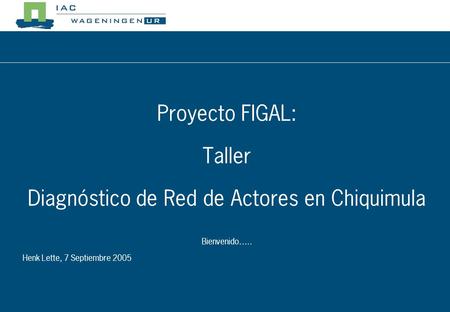 Proyecto FIGAL: Taller Diagnóstico de Red de Actores en Chiquimula Bienvenido….. Henk Lette, 7 Septiembre 2005.