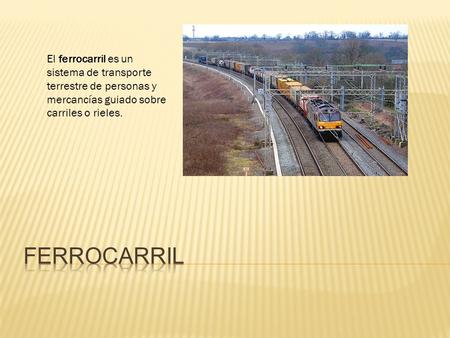 El ferrocarril es un sistema de transporte terrestre de personas y mercancías guiado sobre carriles o rieles.  Ferrocarril.