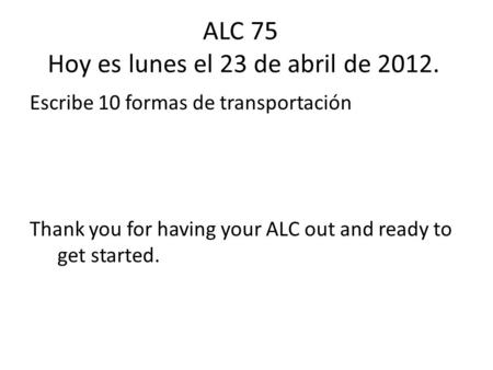 ALC 75 Hoy es lunes el 23 de abril de 2012. Escribe 10 formas de transportación Thank you for having your ALC out and ready to get started.