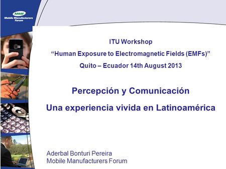 1 ITU Workshop Human Exposure to Electromagnetic Fields (EMFs) Quito – Ecuador 14th August 2013 Percepción y Comunicación Una experiencia vivida en Latinoamérica.