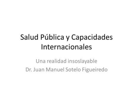 Salud Pública y Capacidades Internacionales Una realidad insoslayable Dr. Juan Manuel Sotelo Figueiredo.