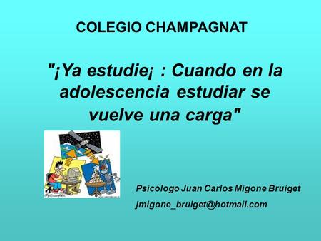 COLEGIO CHAMPAGNAT ¡Ya estudie¡ : Cuando en la adolescencia estudiar se vuelve una carga Psicólogo Juan Carlos Migone Bruiget jmigone_bruiget@hotmail.com.
