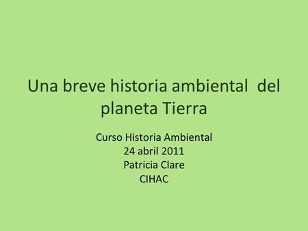 Una breve historia ambiental del planeta Tierra Curso Historia Ambiental 24 abril 2011 Patricia Clare CIHAC.