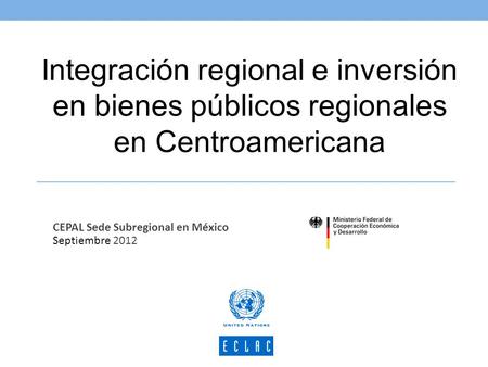 Integración regional e inversión en bienes públicos regionales en Centroamericana CEPAL Sede Subregional en México Septiembre 2012.