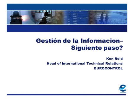 Gestión de la Informacion– Siguiente paso? Ken Reid Head of International Technical Relations EUROCONTROL.