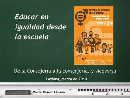 Educar en igualdad desde la escuela Laviana, marzo de 2013 De la Consejería a la conserjería, y viceversa Marian Moreno Llaneza.