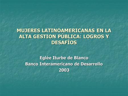MUJERES LATINOAMERICANAS EN LA ALTA GESTION PÚBLICA: LOGROS Y DESAFÍOS Eglée Iturbe de Blanco Banco Interamericano de Desarrollo 2003.