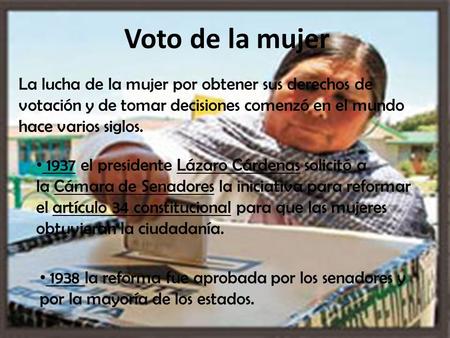 Voto de la mujer La lucha de la mujer por obtener sus derechos de votación y de tomar decisiones comenzó en el mundo hace varios siglos. 1937 el presidente Lázaro.