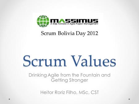 Scrum Values Drinking Agile from the Fountain and Getting Stronger Heitor Roriz Filho, MSc, CST Scrum Bolivia Day 2012.