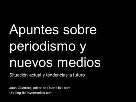 Apuntes sobre periodismo y nuevos medios Situación actual y tendencias a futuro Joan Guerrero, editor de Duarte101.com Un blog de Invermedios.com.