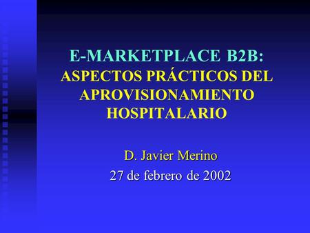 E-MARKETPLACE B2B: ASPECTOS PRÁCTICOS DEL APROVISIONAMIENTO HOSPITALARIO D. Javier Merino 27 de febrero de 2002.