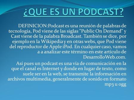 ¿QUE ES UN PODCAST? DEFINICION:Podcast es una reunión de palabras de tecnología, Pod viene de las siglas Public On Demand y Cast viene de la palabra.
