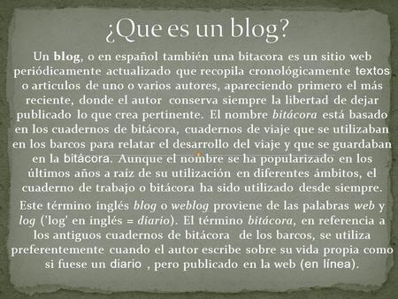 Un blog, o en español también una bitacora es un sitio web periódicamente actualizado que recopila cronológicamente textos o articulos de uno o varios.