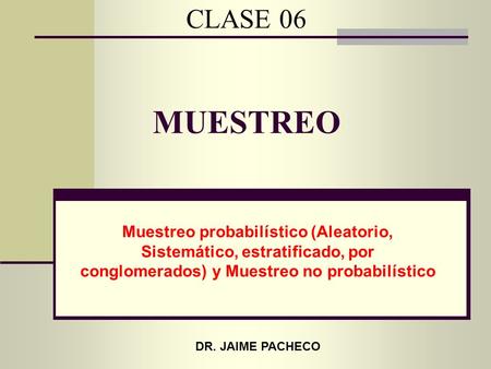 CLASE 06 MUESTREO Muestreo probabilístico (Aleatorio, Sistemático, estratificado, por conglomerados) y Muestreo no probabilístico DR. JAIME PACHECO.