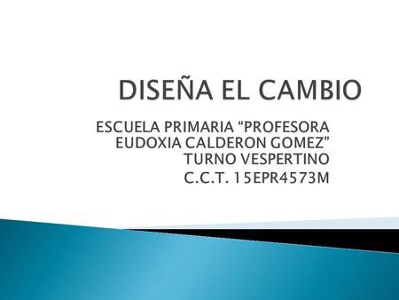 DISEÑA EL CAMBIO ESCUELA PRIMARIA “PROFESORA EUDOXIA CALDERON GOMEZ” TURNO VESPERTINO C.C.T. 15EPR4573M.