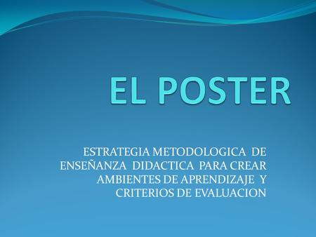 EL POSTER ESTRATEGIA METODOLOGICA DE ENSEÑANZA DIDACTICA PARA CREAR AMBIENTES DE APRENDIZAJE Y CRITERIOS DE EVALUACION.