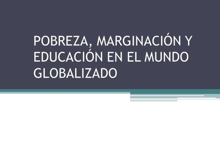 POBREZA, MARGINACIÓN Y EDUCACIÓN EN EL MUNDO GLOBALIZADO