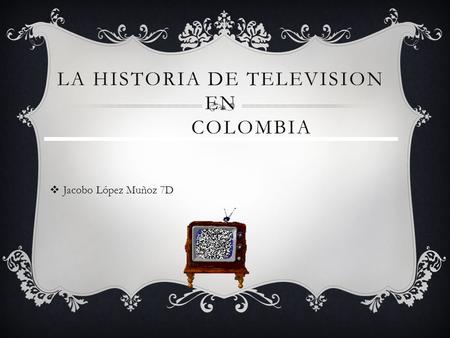 LA HISTORIA DE TELEVISION EN COLOMBIA Jacobo López Muñoz 7D.