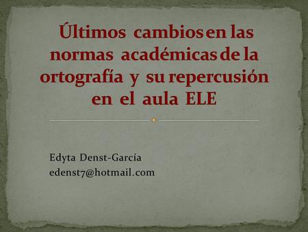 Edyta Denst-García edenst7@hotmail.com Últimos cambios en las normas académicas de la ortografía y su repercusión en el aula ELE Edyta Denst-García.