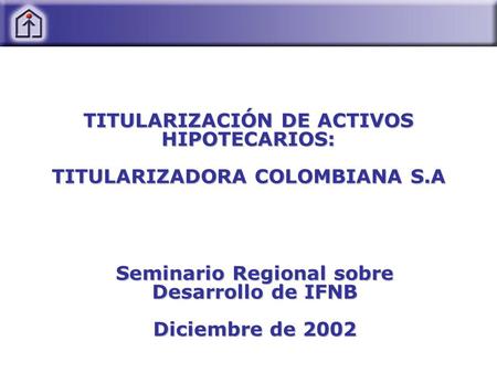 TITULARIZACIÓN DE ACTIVOS HIPOTECARIOS: TITULARIZADORA COLOMBIANA S.A Seminario Regional sobre Desarrollo de IFNB Diciembre de 2002.