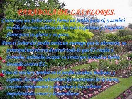 PARÁBOLA DE LAS FLORES. Cierta vez un Señor creó y formó un jardín para sí, y sembró en ella diversos cultivos de las más exquisitas y fragantes flores.