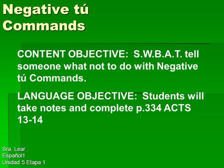 Negative tú Commands Sra. Lear Español1 Unidad 5 Etapa 1 CONTENT OBJECTIVE: S.W.B.A.T. tell someone what not to do with Negative tú Commands. LANGUAGE.