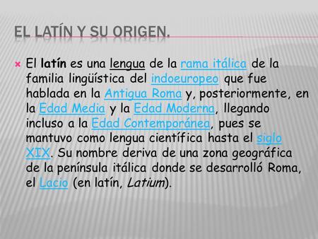 El latín y su origen. El latín es una lengua de la rama itálica de la familia lingüística del indoeuropeo que fue hablada en la Antigua Roma y, posteriormente,