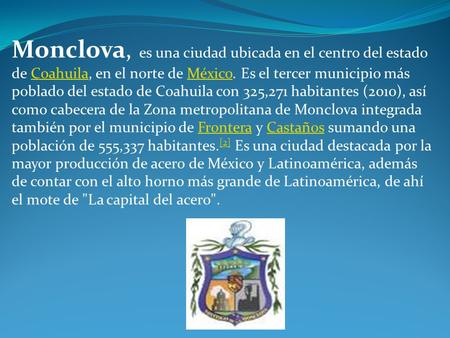 Monclova, es una ciudad ubicada en el centro del estado de Coahuila, en el norte de México. Es el tercer municipio más poblado del estado de Coahuila con.