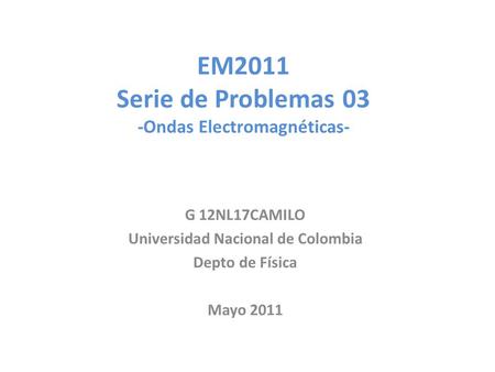 EM2011 Serie de Problemas 03 -Ondas Electromagnéticas- G 12NL17CAMILO Universidad Nacional de Colombia Depto de Física Mayo 2011.