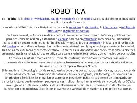 ROBOTICA La Robótica es la ciencia investigación, estudio y tecnología de los robots. Se ocupa del diseño, manufactura y aplicaciones de los robots. La.