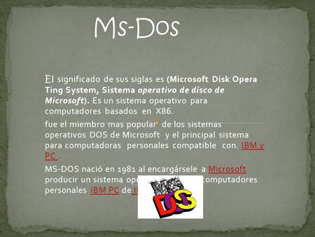 Ms-Dos El significado de sus siglas es (Microsoft Disk Opera Ting System, Sistema operativo de disco de Microsoft). Es un sistema operativo para computadores.