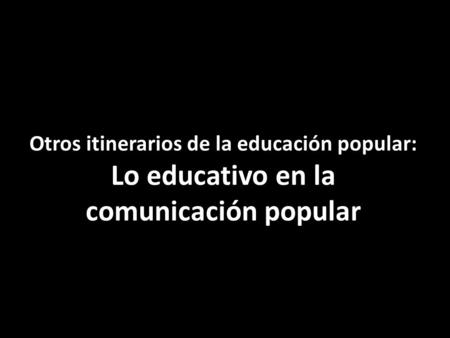 Otros itinerarios de la educación popular: Lo educativo en la comunicación popular.