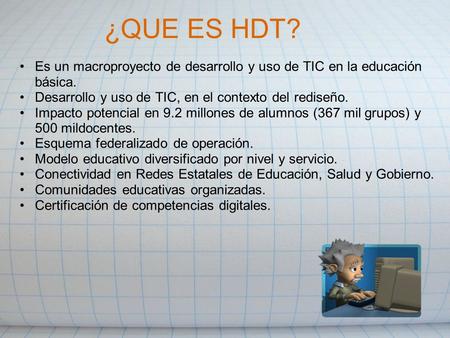 ¿QUE ES HDT? Es un macroproyecto de desarrollo y uso de TIC en la educación básica. Desarrollo y uso de TIC, en el contexto del rediseño. Impacto potencial.