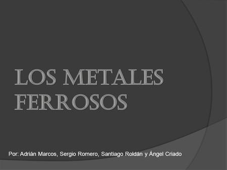 Los Metales Ferrosos Por: Adrián Marcos, Sergio Romero, Santiago Roldán y Ángel Criado.