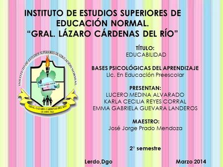 INSTITUTO DE ESTUDIOS SUPERIORES DE EDUCACIÓN NORMAL. “GRAL. LÁZARO CÁRDENAS DEL RÍO” TÍTULO: EDUCABILIDAD BASES PSICOLÓGICAS DEL APRENDIZAJE Lic. En Educación.