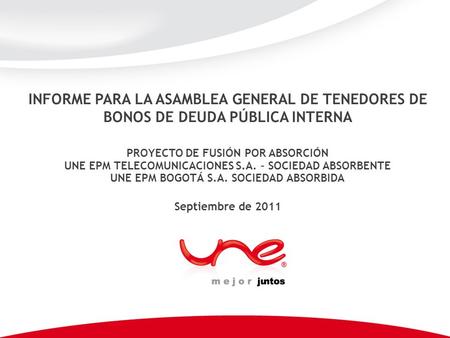 INFORME PARA LA ASAMBLEA GENERAL DE TENEDORES DE BONOS DE DEUDA PÚBLICA INTERNA Septiembre de 2011 PROYECTO DE FUSIÓN POR ABSORCIÓN UNE EPM TELECOMUNICACIONES.