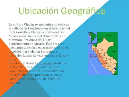 Ubicación Geográfica La cultura Chavín se encuentra ubicada en el callejón de Conchucos en el lado oriental de la Cordillera blanca, a orillas del rio.