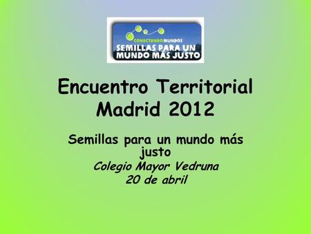 Encuentro Territorial Madrid 2012 Semillas para un mundo más justo Colegio Mayor Vedruna 20 de abril.
