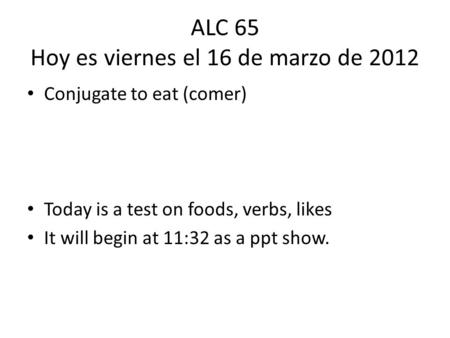 ALC 65 Hoy es viernes el 16 de marzo de 2012 Conjugate to eat (comer) Today is a test on foods, verbs, likes It will begin at 11:32 as a ppt show.